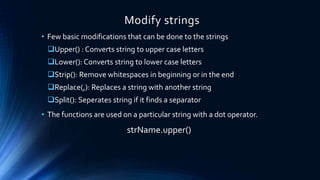 Modify strings
• Few basic modifications that can be done to the strings
Upper() : Converts string to upper case letters
Lower(): Converts string to lower case letters
Strip(): Remove whitespaces in beginning or in the end
Replace(,): Replaces a string with another string
Split(): Seperates string if it finds a separator
• The functions are used on a particular string with a dot operator.
strName.upper()
 