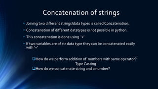 Concatenation of strings
• Joining two different strings/data types is called Concatenation.
• Concatenation of different datatypes is not possible in python.
• This concatenation is done using ‘+’
• If two variables are of str data type they can be concatenated easily
with ‘+’
How do we perform addition of numbers with same operator?
Type Casting
How do we concatenate string and a number?
 