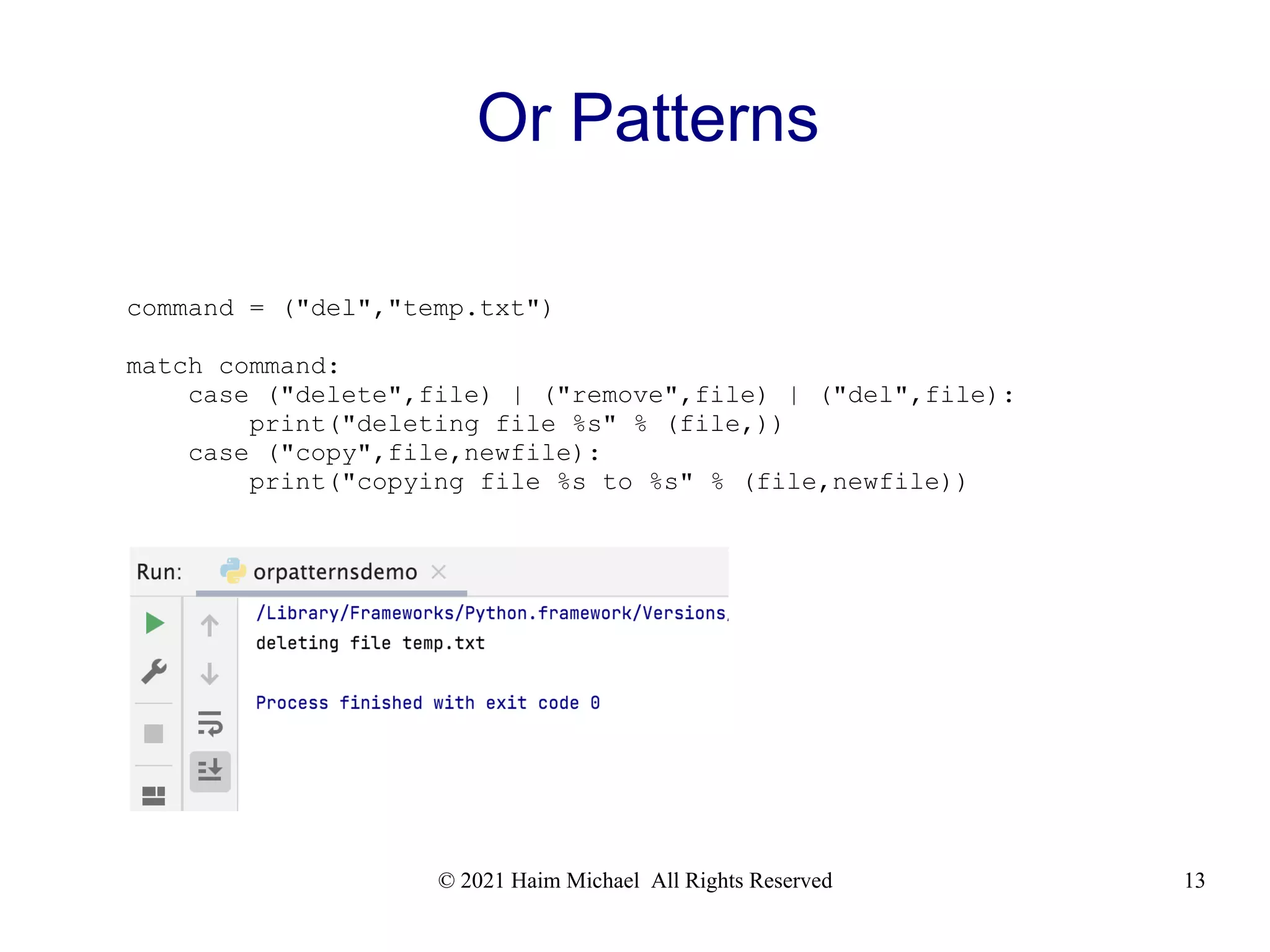 © 2021 Haim Michael All Rights Reserved 13 Or Patterns command = ("del","temp.txt") match command: case ("delete",file) | ("remove",file) | ("del",file): print("deleting file %s" % (file,)) case ("copy",file,newfile): print("copying file %s to %s" % (file,newfile)) 