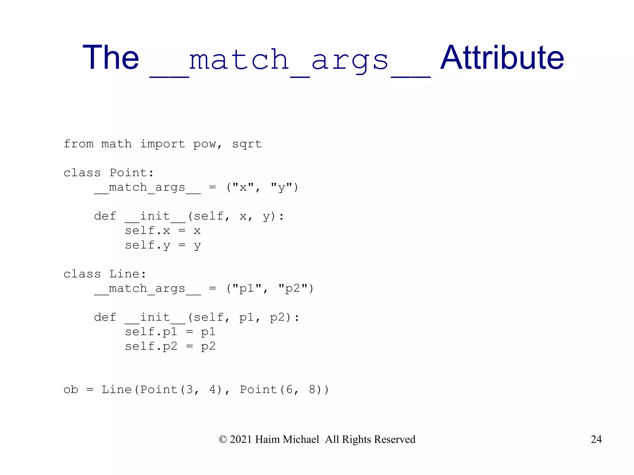 © 2021 Haim Michael All Rights Reserved 24 The __match_args__ Attribute from math import pow, sqrt class Point: __match_args__ = ("x", "y") def __init__(self, x, y): self.x = x self.y = y class Line: __match_args__ = ("p1", "p2") def __init__(self, p1, p2): self.p1 = p1 self.p2 = p2 ob = Line(Point(3, 4), Point(6, 8)) 