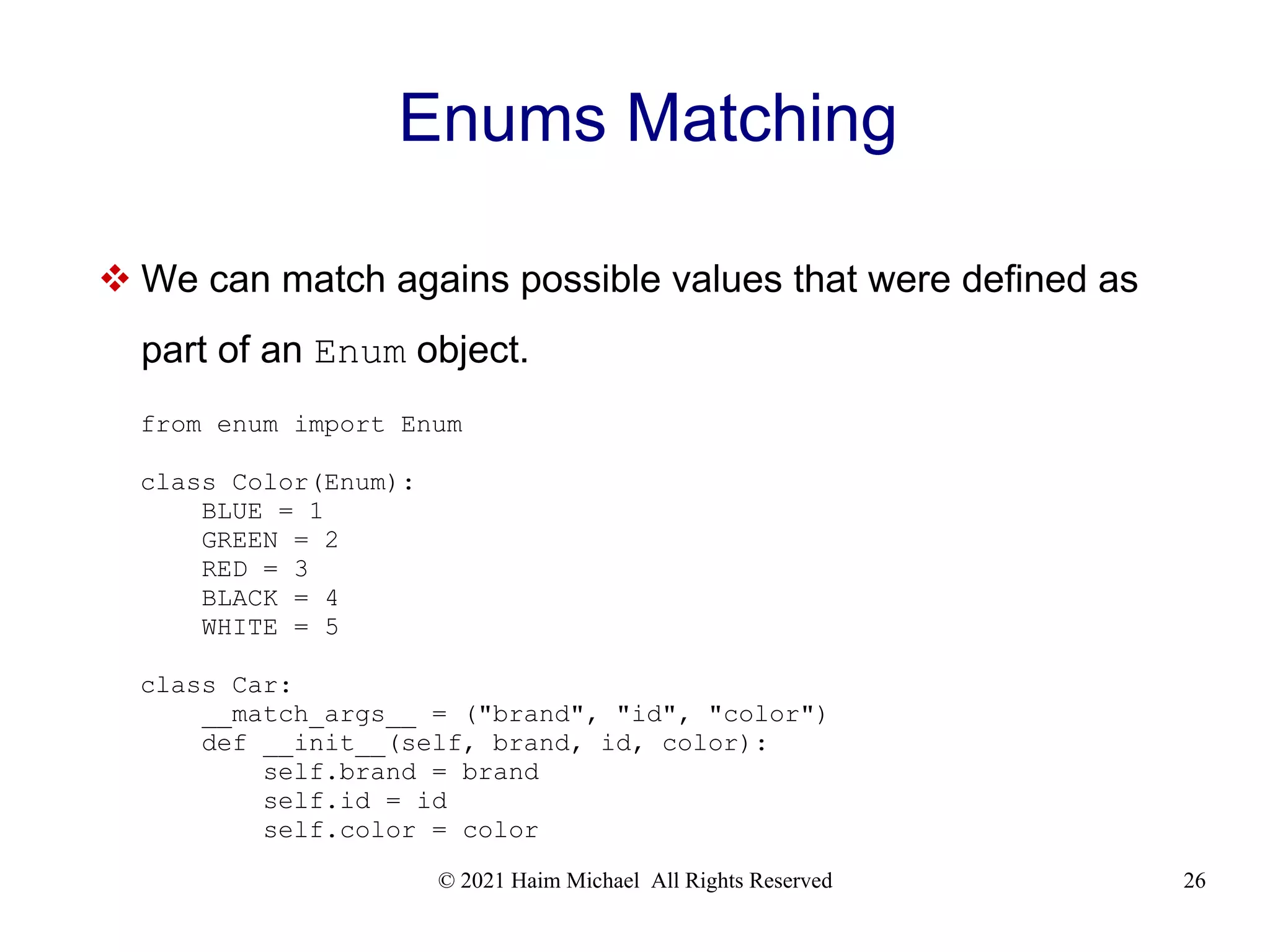 © 2021 Haim Michael All Rights Reserved 26 Enums Matching  We can match agains possible values that were defined as part of an Enum object. from enum import Enum class Color(Enum): BLUE = 1 GREEN = 2 RED = 3 BLACK = 4 WHITE = 5 class Car: __match_args__ = ("brand", "id", "color") def __init__(self, brand, id, color): self.brand = brand self.id = id self.color = color 