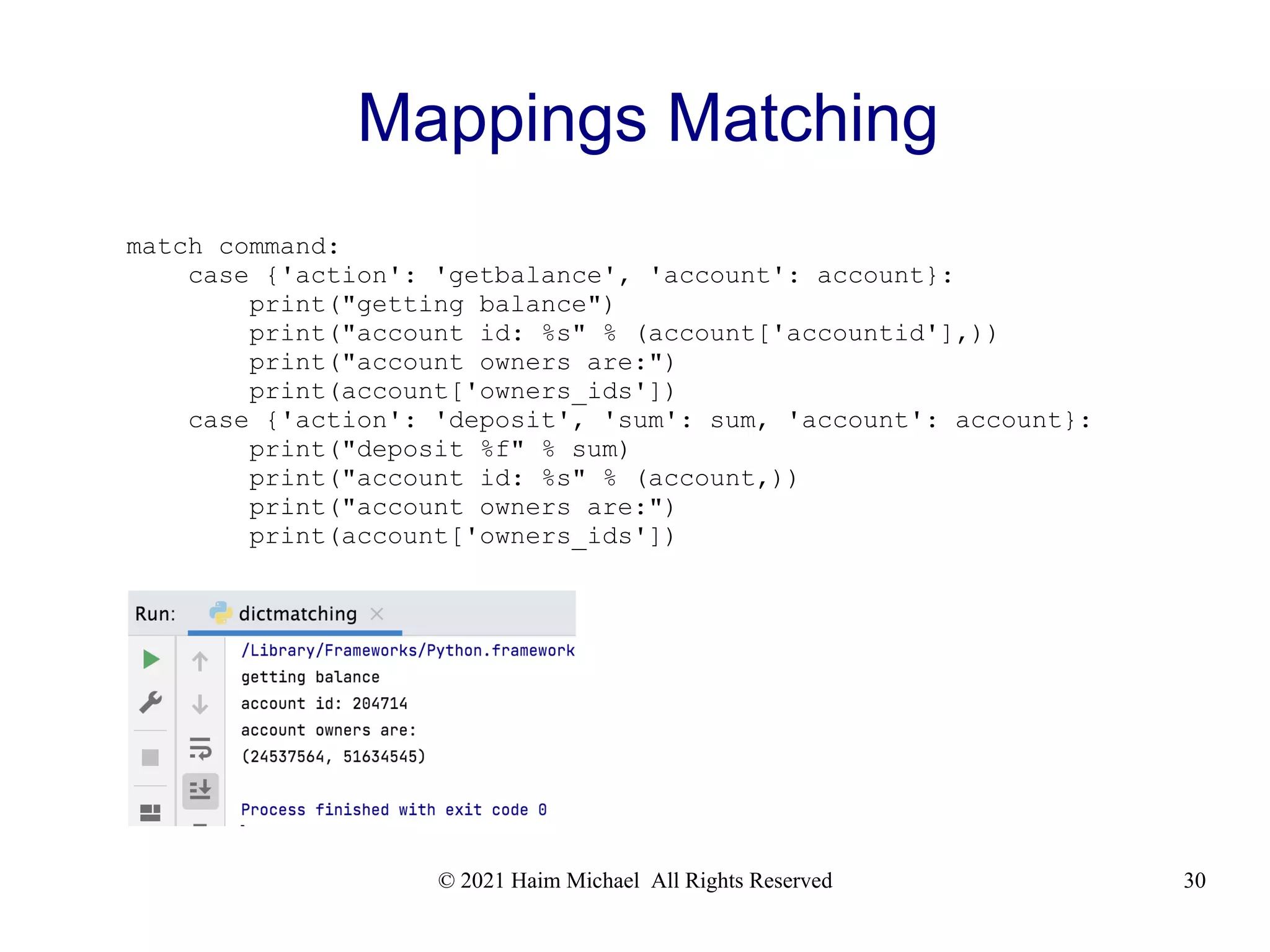 © 2021 Haim Michael All Rights Reserved 30 Mappings Matching match command: case {'action': 'getbalance', 'account': account}: print("getting balance") print("account id: %s" % (account['accountid'],)) print("account owners are:") print(account['owners_ids']) case {'action': 'deposit', 'sum': sum, 'account': account}: print("deposit %f" % sum) print("account id: %s" % (account,)) print("account owners are:") print(account['owners_ids']) 