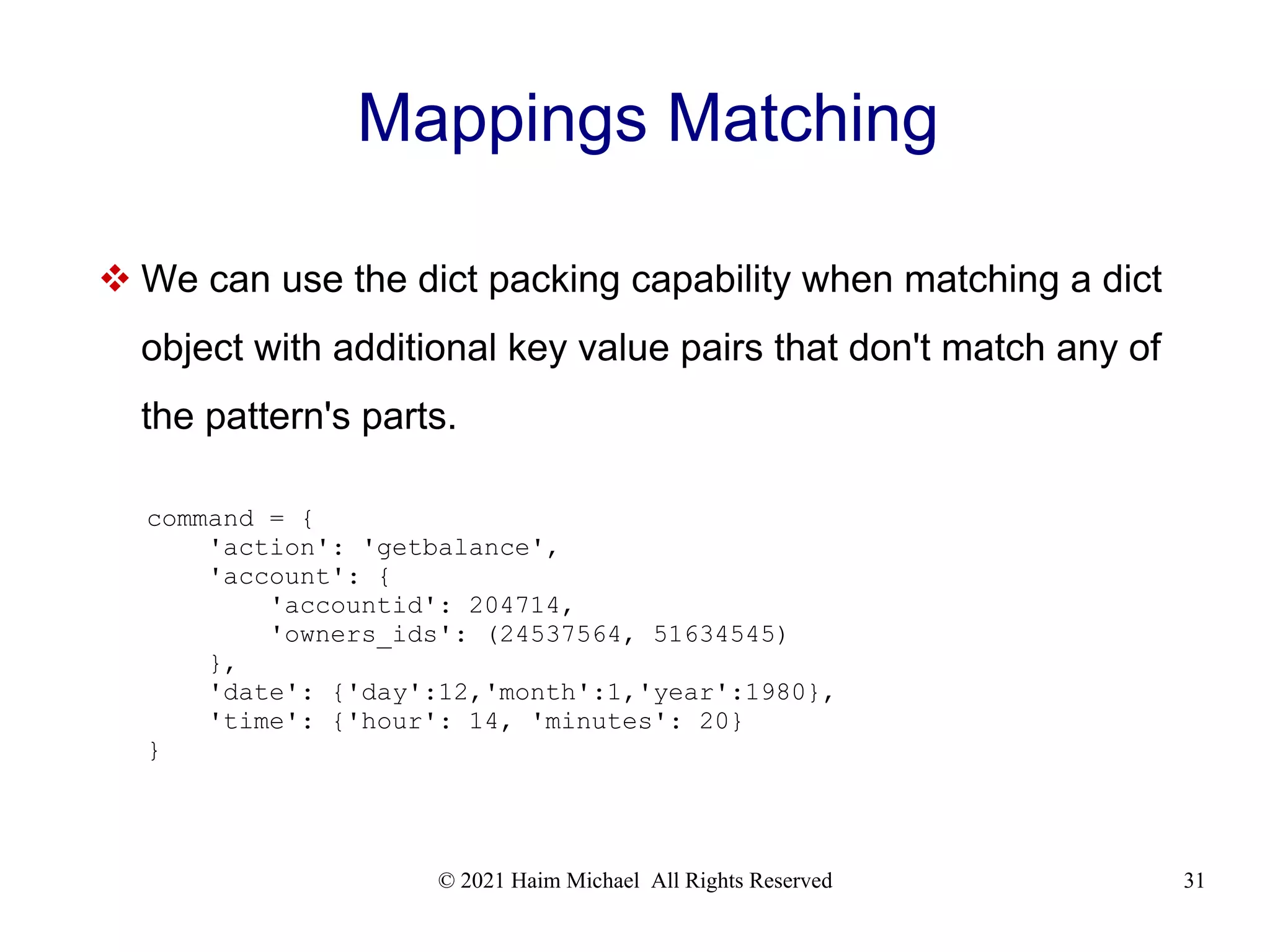 © 2021 Haim Michael All Rights Reserved 31 Mappings Matching  We can use the dict packing capability when matching a dict object with additional key value pairs that don't match any of the pattern's parts. command = { 'action': 'getbalance', 'account': { 'accountid': 204714, 'owners_ids': (24537564, 51634545) }, 'date': {'day':12,'month':1,'year':1980}, 'time': {'hour': 14, 'minutes': 20} } 