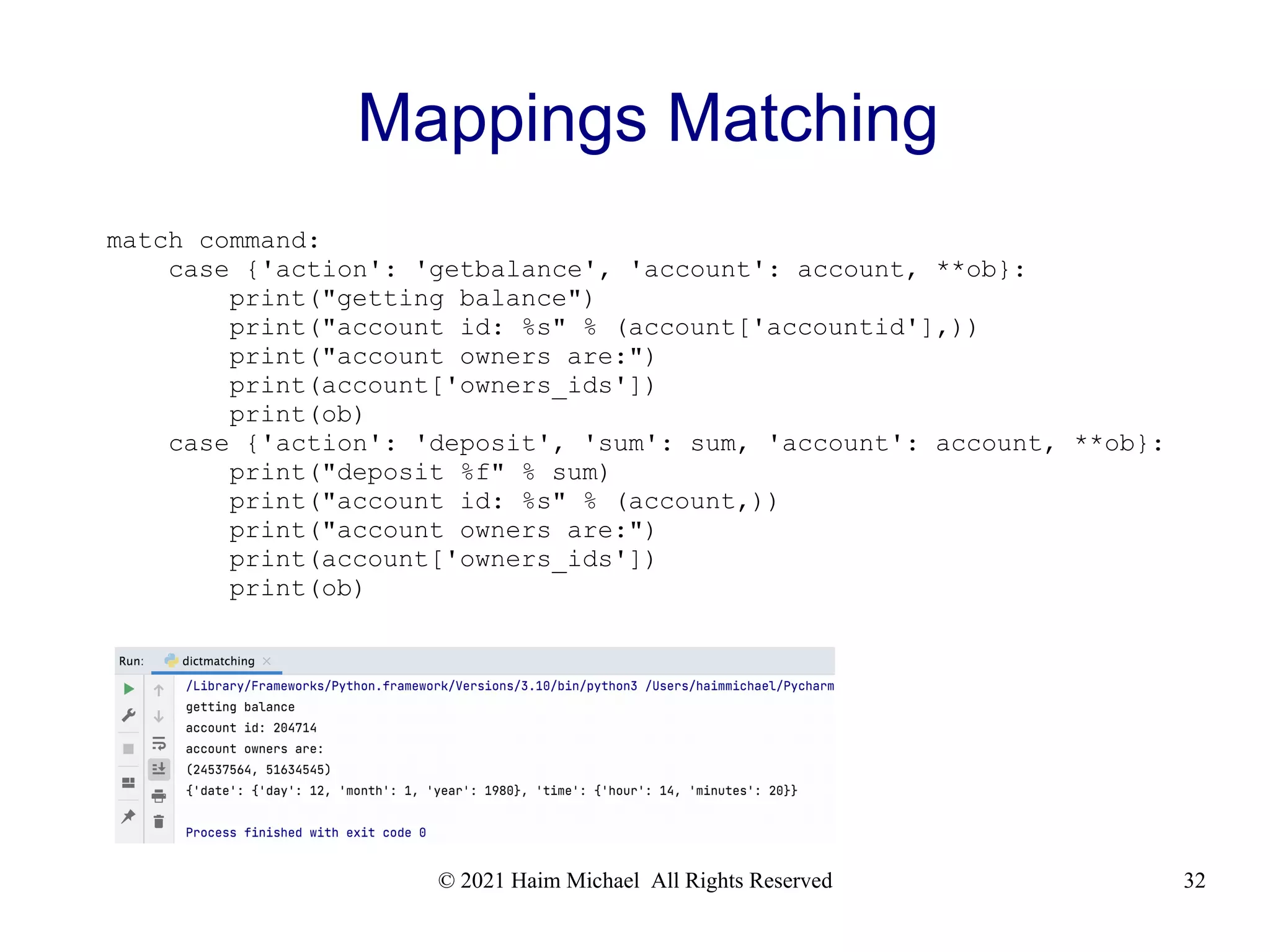 © 2021 Haim Michael All Rights Reserved 32 Mappings Matching match command: case {'action': 'getbalance', 'account': account, **ob}: print("getting balance") print("account id: %s" % (account['accountid'],)) print("account owners are:") print(account['owners_ids']) print(ob) case {'action': 'deposit', 'sum': sum, 'account': account, **ob}: print("deposit %f" % sum) print("account id: %s" % (account,)) print("account owners are:") print(account['owners_ids']) print(ob) 