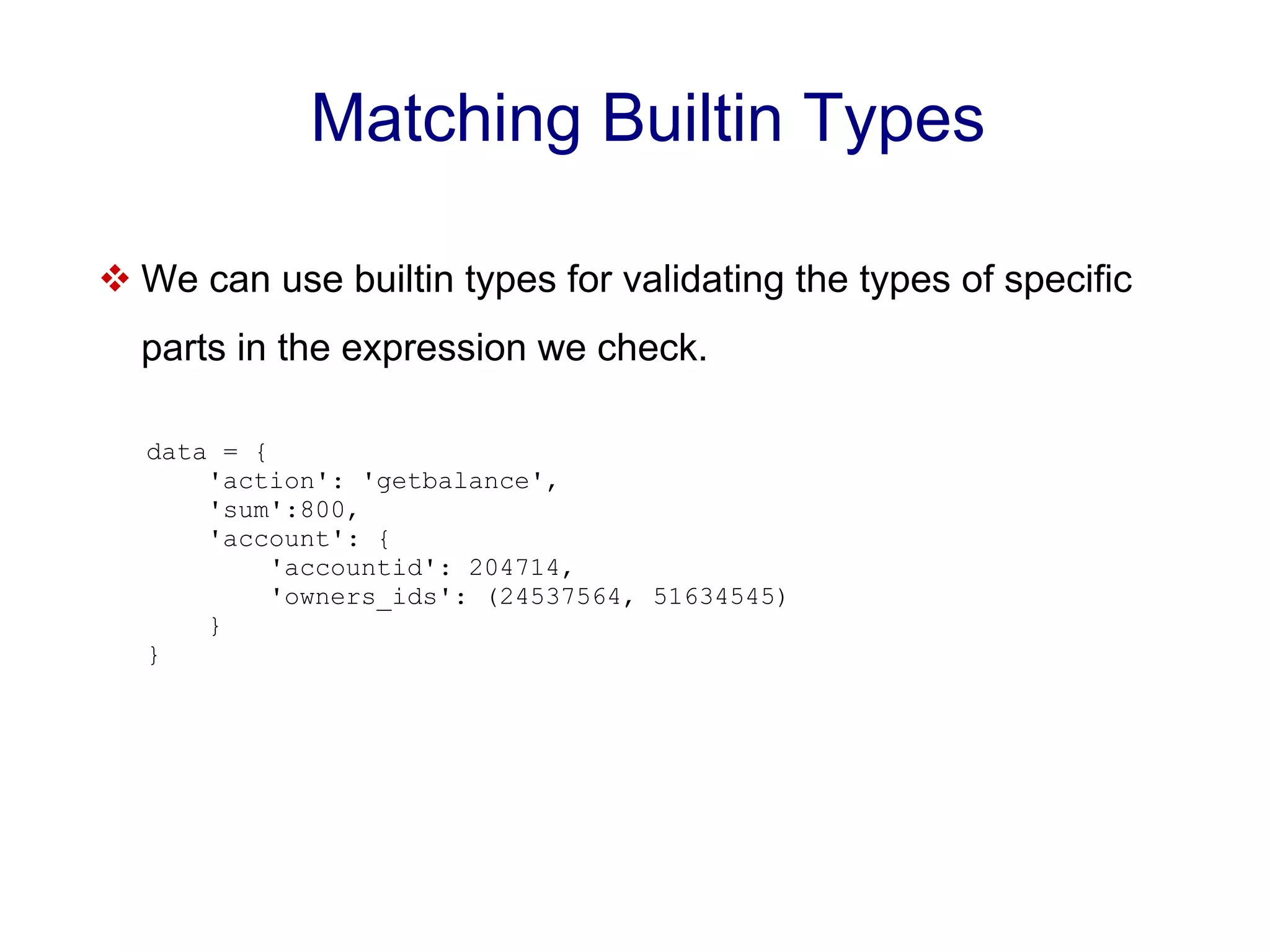 Matching Builtin Types  We can use builtin types for validating the types of specific parts in the expression we check. data = { 'action': 'getbalance', 'sum':800, 'account': { 'accountid': 204714, 'owners_ids': (24537564, 51634545) } } 