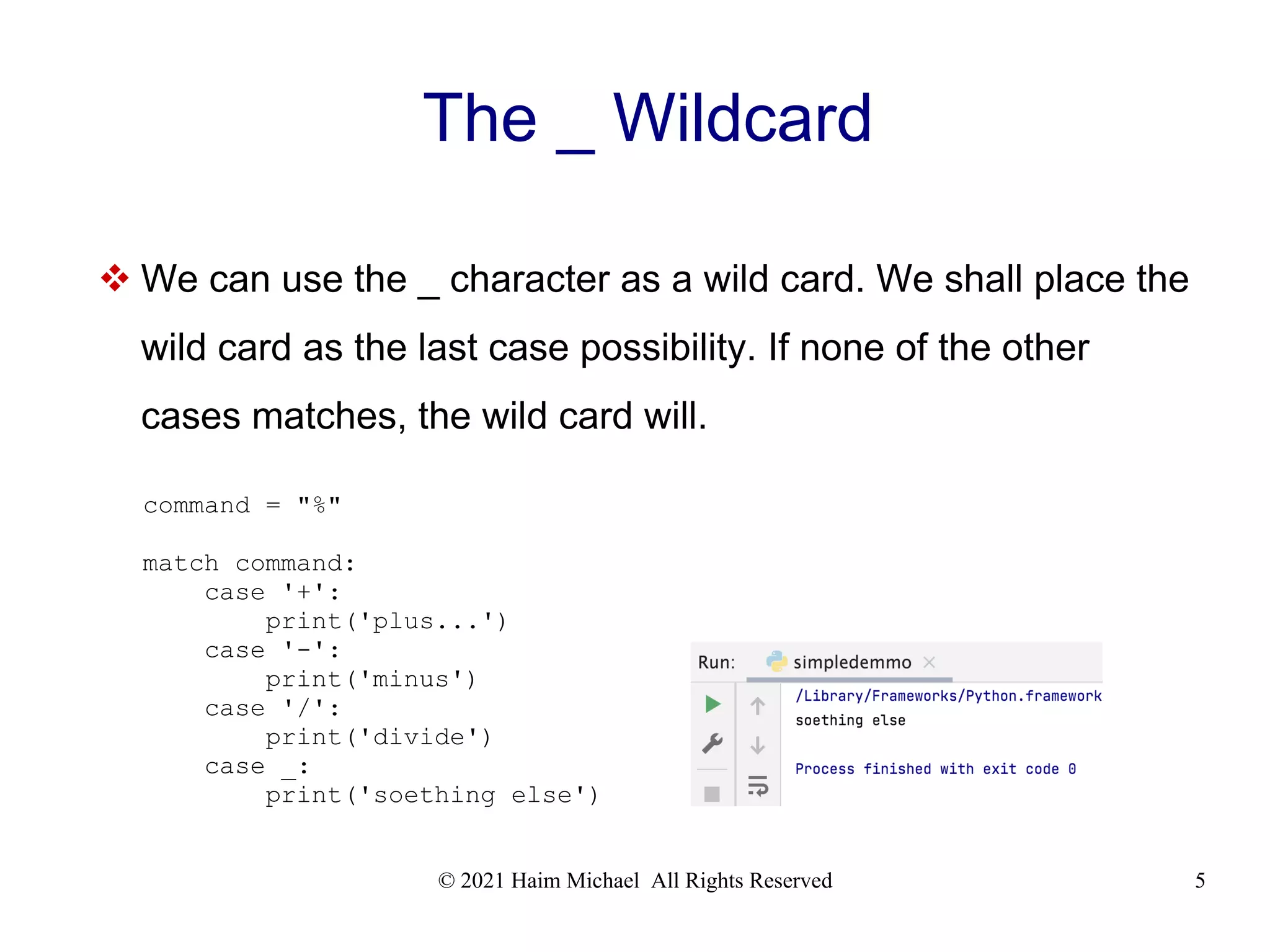 © 2021 Haim Michael All Rights Reserved 5 The _ Wildcard  We can use the _ character as a wild card. We shall place the wild card as the last case possibility. If none of the other cases matches, the wild card will. command = "%" match command: case '+': print('plus...') case '-': print('minus') case '/': print('divide') case _: print('soething else') 