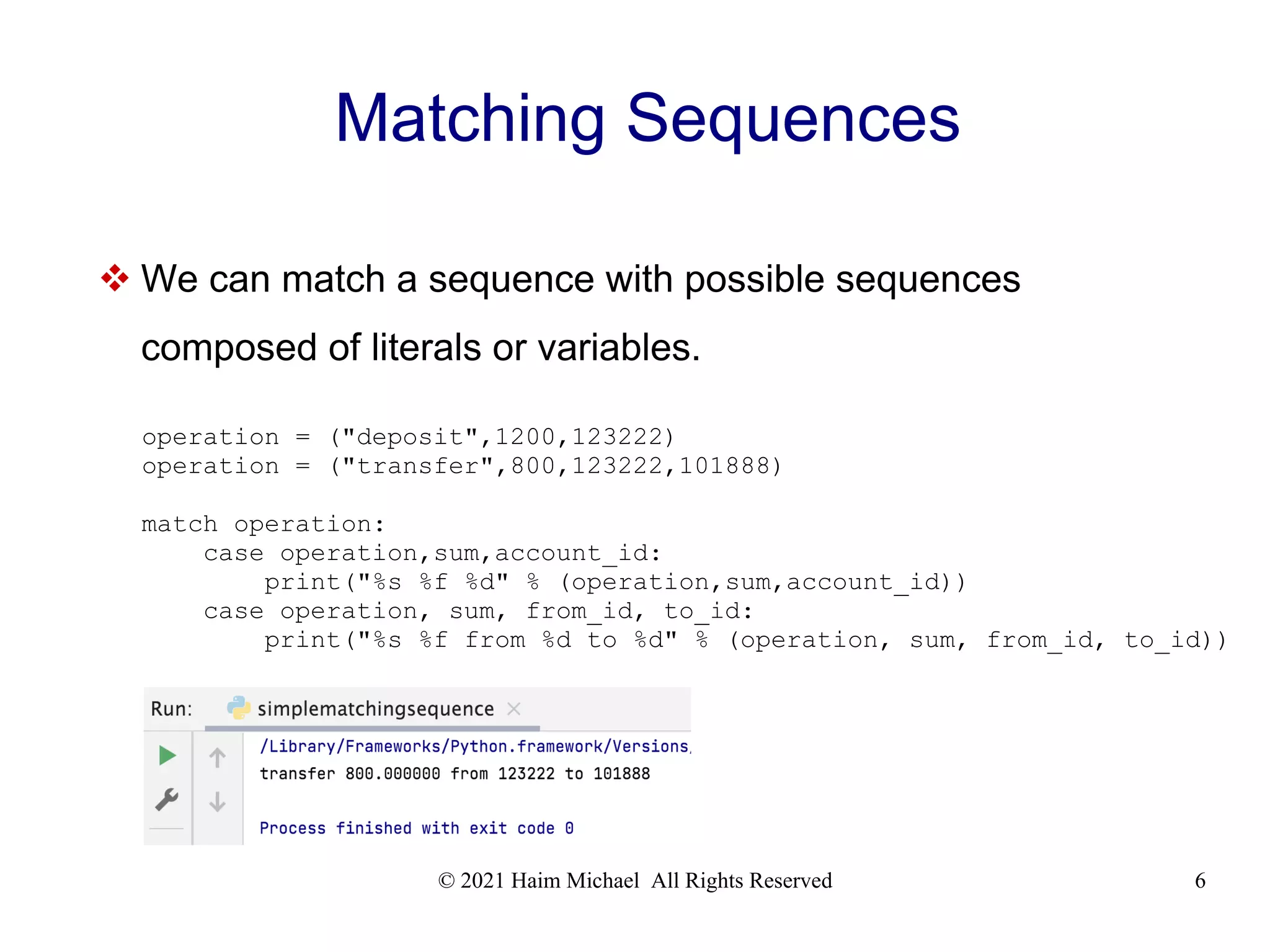 © 2021 Haim Michael All Rights Reserved 6 Matching Sequences  We can match a sequence with possible sequences composed of literals or variables. operation = ("deposit",1200,123222) operation = ("transfer",800,123222,101888) match operation: case operation,sum,account_id: print("%s %f %d" % (operation,sum,account_id)) case operation, sum, from_id, to_id: print("%s %f from %d to %d" % (operation, sum, from_id, to_id)) 