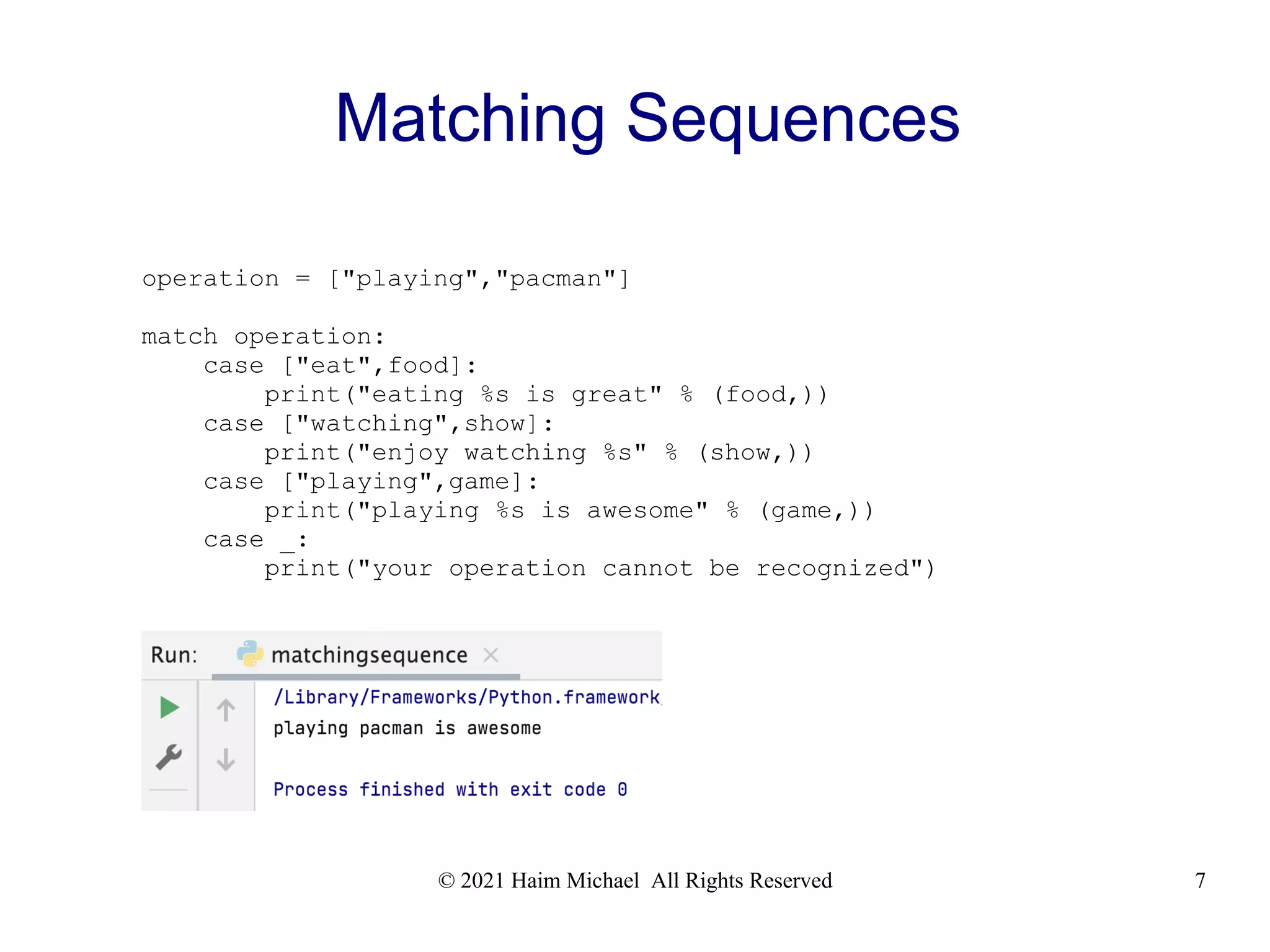 © 2021 Haim Michael All Rights Reserved 7 Matching Sequences operation = ["playing","pacman"] match operation: case ["eat",food]: print("eating %s is great" % (food,)) case ["watching",show]: print("enjoy watching %s" % (show,)) case ["playing",game]: print("playing %s is awesome" % (game,)) case _: print("your operation cannot be recognized") 