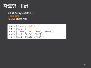 자료형 - list
15
- C# 의 ArrayList 와 유사
- [] 으로 표시
- nested 형태로 가능
> a = [] , a = list()
> b = [1, 2, 3]
> c = ['Life', 'is', 'too', 'short']
> d = [1, 2, 'Life', 'is']
> e = [1, 2, ['Life', 'is']]
 