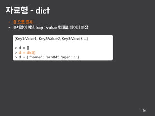 자료형 - dict
26
- {} 으로 표시
- 순서열이 아닌, key : value 형태로 데이터 저장
{Key1:Value1, Key2:Value2, Key3:Value3 ...}
> d = {}
> d = dict()
> d = { “name” : “ash84”, “age” : 11}
 