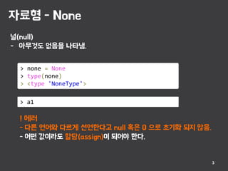 자료형 - None
3
널(null)
- 아무것도 없음을 나타냄.
> none = None
> type(none)
> <type 'NoneType'>
> a1
! 에러
- 다른 언어와 다르게 선언한다고 null 혹은 0 으로 초기화 되지 않음.
- 어떤 값이라도 할당(assign)이 되어야 한다.
 