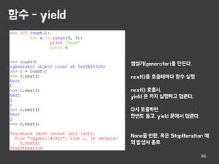 함수 - yield
42
생성기(generator)를 만든다.
next()를 호출때마다 함수 실행
next() 호출시,
yield 문 까지 실행하고 멈춘다.
다시 호출하면
한번도 돌고, yield 문에서 멈춘다.
None을 반환, 혹은 StopIteration 예
외 발생시 종료
 
