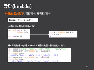 람다(lambda)
45
이름도 요상한것, 익명함수, 축약형 함수
lambda 인자 : 표현식
이름이 없는 함수로 만들수 있다.
리스트 정렬시, key 를 lambda 로 만든 익명함수를 전달할수 있다.
 