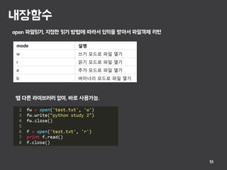 내장함수
51
open 파일읽기, 지정한 읽기 방법에 따라서 입력을 받아서 파일객체 리턴
mode 설명
w 쓰기 모드로 파일 열기
r 읽기 모드로 파일 열기
a 추가 모드로 파일 열기
b 바이너리 모드로 파일 열기
별 다른 라이브러리 없이, 바로 사용가능.
 