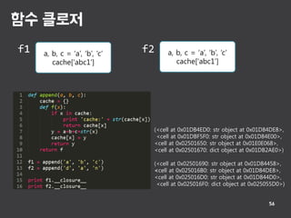 함수 클로저
56
a, b, c = ‘a’, ‘b’, ‘c’
cache[‘abc1’]
a, b, c = ‘a’, ‘b’, ‘c’
cache[‘abc1’]
f1 f2
(<cell at 0x01DB4ED0: str object at 0x01D84DE8>,
<cell at 0x01DBF5F0: str object at 0x01D84E00>,
<cell at 0x02501650: str object at 0x01E0E068>,
<cell at 0x02501670: dict object at 0x01DB2AE0>)
(<cell at 0x02501690: str object at 0x01D84458>,
<cell at 0x025016B0: str object at 0x01D84DE8>,
<cell at 0x025016D0: str object at 0x01D844D0>,
<cell at 0x025016F0: dict object at 0x025055D0>)
 