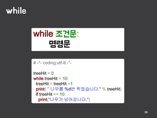 while
59
while 조건문:
명령문
# -*- coding:utf-8 -*-
treeHit = 0
while treeHit < 10:
treeHit = treeHit +1
print(＂나무를 %d번 찍었습니다." % treeHit)
if treeHit == 10:
print(“나무가 넘어갑니다.”)
 