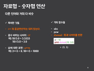 자료형 - 숫자형 연산
6
다른 언어와 거의 다 비슷
 특이한 것들.
- i++ 의 증감연산자는 되지 않는다.
- 끝수 버리는 나머지 : //
예) 10/3.0 = 3.3333
10//3.0 = 3.0
- 승에 대한 표현 : a**n
예) 2**3 = 8, 10**3 = 1000
a = 10
print divmod(10, 3.0)
 기타 함수들
- abs
- pow
- divmod : 몫과 나머지를 반환
> (3, 1)
 