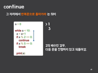 continue
61
그 자리에서 반복문으로 돌아가라 는 의미
a = 0
while a < 10:
a = a+1
if a % 2 == 0:
continue
if a % 5 == 0:
break
print(a)
> 1
3
2의 배수인 경우,
다음 문을 진행하지 않고 되돌아감.
 