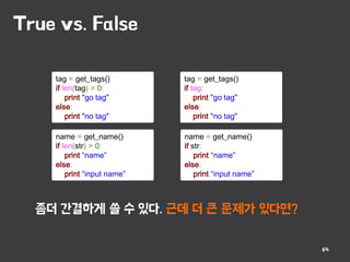 True vs. False
64
tag = get_tags()
if len(tag) > 0:
print "go tag"
else:
print "no tag"
tag = get_tags()
if tag:
print "go tag"
else:
print "no tag"
name = get_name()
if len(str) > 0:
print “name”
else:
print “input name”
name = get_name()
if str:
print “name”
else:
print “input name”
좀더 간결하게 쓸 수 있다. 근데 더 큰 문제가 있다면?
 