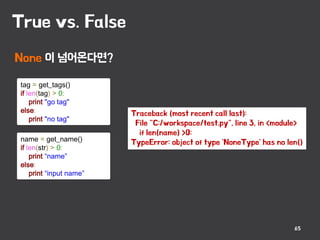 True vs. False
65
tag = get_tags()
if len(tag) > 0:
print "go tag"
else:
print "no tag"
name = get_name()
if len(str) > 0:
print “name”
else:
print “input name”
None 이 넘어온다면?
Traceback (most recent call last):
File "C:workspacetest.py", line 3, in <module>
if len(name) >0:
TypeError: object of type 'NoneType' has no len()
 