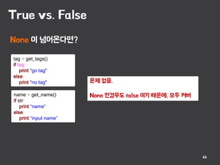 True vs. False
66
문제 없음.
None 인경우도 false 이기 때문에, 모두 커버
tag = get_tags()
if tag:
print "go tag"
else:
print "no tag"
name = get_name()
if str:
print “name”
else:
print “input name”
None 이 넘어온다면?
 