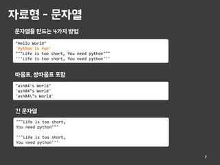 자료형 - 문자열
7
"Hello World"
'Python is fun'
"""Life is too short, You need python"""
'''Life is too short, You need python'''
문자열을 만드는 4가지 방법
"ash84's World"
'ash84"s World'
'ash84"s World'
"""Life is too short,
You need python"""
'''Life is too short,
You need python'''
따옴표, 쌍따옴표 포함
긴 문자열
 