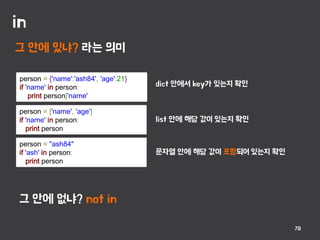 in
70
그 안에 있냐? 라는 의미
person = {'name':'ash84', 'age':21}
if 'name' in person:
print person['name'
person = ['name', 'age']
if 'name' in person:
print person
그 안에 없냐? not in
person = "ash84"
if 'ash' in person:
print person
dict 안에서 key가 있는지 확인
list 안에 해당 값이 있는지 확인
문자열 안에 해당 값이 포함되어 있는지 확인
 