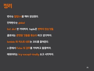 정리
75
변수는 할당(=)을 해야 생성된다.
전역변수는 global
list, dict 만 기억하자. tuple은 변하지 않는것들.
클로저는 관련된 것들을 묶는다 라고 생각하자.
lambda 와 리스트 내포는 코드를 줄여준다.
if 문에서 False 의 경우를 기억하고 활용하자.
예외처리는 try-except-finally 쓰고 시작하자.
 