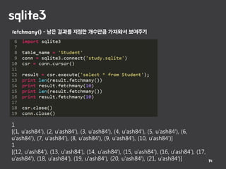 sqlite3
14
1
[(1, u'ash84'), (2, u'ash84'), (3, u'ash84'), (4, u'ash84'), (5, u'ash84'), (6,
u'ash84'), (7, u'ash84'), (8, u'ash84'), (9, u'ash84'), (10, u'ash84')]
1
[(12, u'ash84'), (13, u'ash84'), (14, u'ash84'), (15, u'ash84'), (16, u'ash84'), (17,
u'ash84'), (18, u'ash84'), (19, u'ash84'), (20, u'ash84'), (21, u'ash84')]
fetchmany() - 남은 결과를 지정한 개수만큼 가져와서 보여주기
 