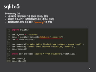 sqlite3
16
In-memory DB
- 메모리에 데이터베이스를 임시로 만드는 형태
- 파이썬 프로세스가 실행중일때만 유지, 종료시 없어짐.
- 데이터베이스 파일 이름 대신 “:memory:” 로 쓴다.
 
