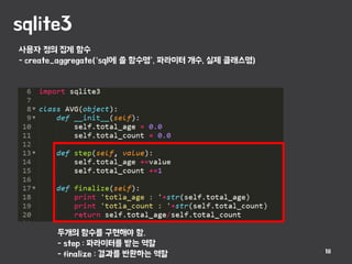 sqlite3
18
사용자 정의 집계 함수
- create_aggregate(‘sql에 쓸 함수명’, 파라미터 개수, 실제 클래스명)
두개의 함수를 구현해야 함.
- step : 파라미터를 받는 역할
- finalize : 결과를 반환하는 역할
 