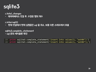 sqlite3
20
c.total_changes
- 데이터베이스 연결 후, 수정된 행의 개수
c.interrupt()
- 현재 연결에서 현재 실행중인 sql 을 취소, 보통 다른 스레드에서 호출
sqlite3.complete_statement
- sql 문의 세미콜론 확인
 