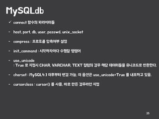 MySQLdb
25
 connect 함수의 파라미터들
- host, port, db, user, passwd, unix_socket
- compress : 프로토콜 압축여부 설정
- init_command : 시작하자마다 수행할 명령어
- use_unicode
: True 로 지정시 CHAR, VARCHAR, TEXT 컬럼의 경우 해당 데이터들을 유니코드로 반환한다.
- charset : MySQL4.1 이후부터 변경 가능, 이 옵션은 use_unicode=True 를 내포하고 있음.
- cursorclass : cursor() 를 사용, 따로 만든 경우라면 지정
 