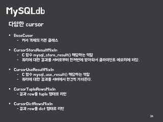 MySQLdb
26
다양한 cursor
 BaseCusor
- 커서 객체의 기본 클래스
 CursorStoreResultMixIn
- C 함수 mysql_store_result() 해당하는 역할
- 쿼리에 대한 결과를 서버로부터 한꺼번에 받아와서 클라이언트 메모리에 저장.
 CursorUseResultMixIn
- C 함수 mysql_use_result() 해당하는 역할
- 쿼리에 대한 결과를 서버에서 한건씩 가져온다.
 CursorTupleRowsMixIn
- 결과 row를 tuple 형태로 리턴
 CursorDictRowsMixIn
- 결과 row를 dict 형태로 리턴
 