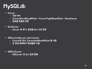 MySQLdb
27
 Cursor
- 기본 커서
- CursorStoreResultMixIn + CursorTupleRowsMixIn + BaseCursor
- 결과를 튜플로 반환
 DictCursor
- Cursor 와 유사, 결과를 dict 으로 반환
 SSCursor(Server-side Cursor)
- Cursor와 유사, CursorUseResultMixIn 를 사용
- 큰 결과 데이터가 예상될때 사용
 SSDictCursor
- SSCursor 의 dict 결과 형태
 