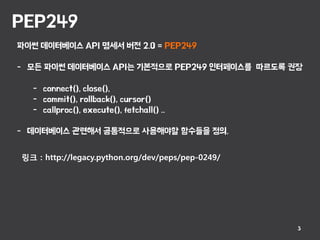 PEP249
3
파이썬 데이터베이스 API 명세서 버전 2.0 = PEP249
- 모든 파이썬 데이터베이스 API는 기본적으로 PEP249 인터페이스를 따르도록 권장
- connect(), close(),
- commit(), rollback(), cursor()
- callproc(), execute(), fetchall() ..
- 데이터베이스 관련해서 공통적으로 사용해야할 함수들을 정의.
링크 : http://legacy.python.org/dev/peps/pep-0249/
 