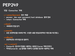 PEP249
4
연결 - Connection 객체
c = connect(params) 함수 제공
- params : dsn, user, password, host, database 등의 정보
- return : Connection 객체
c.close()
- 서버와의 연결 닫기
c.commit()
- 모든 트랜잭션을 디비에 커밋. 수정한 내용 반영(트랜잭션 지원 DB 에 한함.)
c.rollback()
- 트랜잭션의 시작지점으로 돌리기.
cur = c.cursor()
- Connect() 함수의 연결을 사용하는 새로운 Cursor 객체 만든다.
- 커서(Cursor)는 sql 질의를 수행하고 결과를 얻는데 사용하는 객체
 