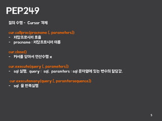 PEP249
5
질의 수행 - Cursor 객체
cur.callproc(procname [, parameters])
- 저장프로시저 호출
- procname : 저장프로시저 이름
cur.close()
- 커서를 닫아서 연산수행 x
cur.execute(query [, parameters])
- sql 실행, query : sql, paramters : sql 문자열에 있는 변수의 할당값.
cur.executemany(query [, paramtersequence])
- sql 을 반복실행
 