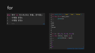 for
1
2
3
4
for 변수 in 리스트(또는 튜플, 문자열):
수행할 문장1
수행할 문장2
... cs
1
2
3
4
5
6
7
8
9
10
11
12
13
14
15
16
>>> test_list = ['one', 'two', 'three']
>>> for i in test_list:
... print(i)
...
one
two
three
>>> a = [(1,2), (3,4), (5,6)]
>>> for (first, last) in a:
... print(first + last)
...
3
7
11
Colored by Color Scripter
c
s
 