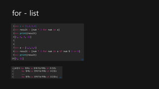 for - list
1
2
3
4
5
6
7
8
9
10
>>> a = [1,2,3,4]
>>> result = [num * 3 for num in a]
>>> print(result)
[3, 6, 9, 12]
>>> a = [1,2,3,4]
>>> result = [num * 3 for num in a if num % 2 == 0]
>>> print(result)
[6, 12] cs
1
2
3
4
[표현식 for 항목1 in 반복가능객체1 if 조건문1
for 항목2 in 반복가능객체2 if 조건문2
...
for 항목n in 반복가능객체n if 조건문n] cs
 
