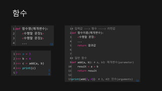 함수
1
2
3
4
def 함수명(매개변수):
<수행할 문장1>
<수행할 문장2>
... cs
1
2
3
4
5
>>> a = 3
>>> b = 4
>>> c = add(a, b)
>>> print(c)
7
c
s
1
2
3
4
5
6
7
8
9
10
11
12
13
# 입력값 ---> 함수 ----> 리턴값
def 함수이름(매개변수):
<수행할 문장>
...
return 결과값
# 일반 함수
def add(a, b): # a, b는 매개변수(parameter)
result = a + b
return result
print(add(3, 4)) # 3, 4는 인수(arguments) cs
 