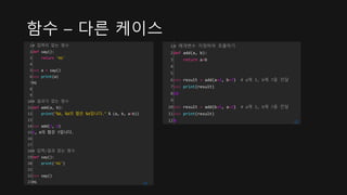 함수 – 다른 케이스
1
2
3
4
5
6
7
8
9
10
11
12
13
14
15
16
17
18
19
20
21
22
23
# 입력이 없는 함수
def say():
return 'Hi'
>>> a = say()
>>> print(a)
Hi
# 결과가 없는 함수
def add(a, b):
print("%d, %d의 합은 %d입니다." % (a, b, a+b))
>>> add(3, 4)
3, 4의 합은 7입니다.
# 입력/결과 없는 함수
def say():
print('Hi')
>>> say()
Hi cs
1
2
3
4
5
6
7
8
9
10
11
12
# 매개변수 지정하여 호출하기
def add(a, b):
return a+b
>>> result = add(a=3, b=7) # a에 3, b에 7을 전달
>>> print(result)
10
>>> result = add(b=5, a=3) # a에 3, b에 7을 전달
>>> print(result)
8 cs
 