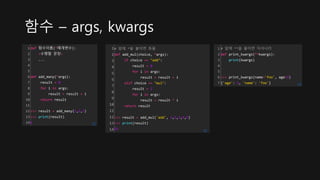 함수 – args, kwargs
1
2
3
4
5
6
7
8
9
10
11
12
13
14
def 함수이름(*매개변수):
<수행할 문장>
...
def add_many(*args):
result = 0
for i in args:
result = result + i
return result
>>> result = add_many(1,2,3)
>>> print(result)
6 cs
1
2
3
4
5
6
7
8
9
10
11
12
13
14
# 앞에 *을 붙이면 튜플
def add_mul(choice, *args):
if choice == "add":
result = 0
for i in args:
result = result + i
elif choice == "mul":
result = 1
for i in args:
result = result * i
return result
>>> result = add_mul('add', 1,2,3,4,5)
>>> print(result)
15 cs
1
2
3
4
5
6
7
# 앞에 **을 붙이면 딕셔너리
def print_kwargs(**kwargs):
print(kwargs)
>>> print_kwargs(name='foo', age=3)
{'age': 3, 'name': 'foo'} cs
 