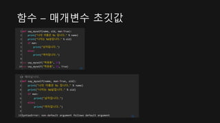 함수 – 매개변수 초깃값
1
2
3
4
5
6
7
8
9
10
def say_myself(name, old, man=True):
print("나의 이름은 %s 입니다." % name)
print("나이는 %d살입니다." % old)
if man:
print("남자입니다.")
else:
print("여자입니다.")
>>> say_myself("박응용", 27)
>>> say_myself("박응용", 27, True)
cs
1
2
3
4
5
6
7
8
9
10
# 에러납니다.
def say_myself(name, man=True, old):
print("나의 이름은 %s 입니다." % name)
print("나이는 %d살입니다." % old)
if man:
print("남자입니다.")
else:
print("여자입니다.")
SyntaxError: non-default argument follows default argument cs
 