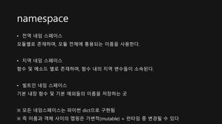 namespace
• 전역 네임 스페이스
모듈별로 존재하며, 모듈 전체에 통용되는 이름을 사용한다.
• 지역 네임 스페이스
함수 및 메소드 별로 존재하며, 함수 내의 지역 변수들이 소속된다.
• 빌트인 네임 스페이스
기본 내장 함수 및 기본 예외들의 이름을 저장하는 곳
※ 모든 네임스페이스는 파이썬 dict으로 구현됨
※ 즉 이름과 객체 사이의 맵핑은 가변적(mutable) = 런타임 중 변경될 수 있다
 