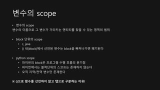 변수의 scope
• 변수의 scope
변수의 이름으로 그 변수가 가리키는 엔티티를 찾을 수 있는 영역의 범위
• block 단위의 scope
• c, java
• {} 내(block)에서 선언된 변수는 block을 빠져나가면 폐기된다
• python scope
• 파이썬의 block은 프로그램 수행 흐름의 분기점
• 파이썬에서는 블럭단위의 스코프는 존재하지 않는다
• 오직 지역/전역 변수만 존재한다
※ {}으로 함수를 선언하지 않고 탭으로 구분하는 이유!
 
