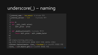 underscore(_) – naming
1
2
3
4
5
6
7
8
9
10
11
12
13
14
15
_internal_name = 'one_module' # private 변수
_internal_version = '1.0' # private 변수
class A:
def __init__(self, price):
self._price = price
def _double_price(self): # private 메서드
return self._price * self._hidden_factor
# single_trailing_underscore_
# 파이썬 키워드(예약어)와의 충돌을 피하기 위해 사용하는 컨벤션
Tkinter.Toplevel(master, class_='ClassName') # class와의 충돌을 피함
list_ = List.objects.get(1) # list와의 충돌을 피함
cs
 