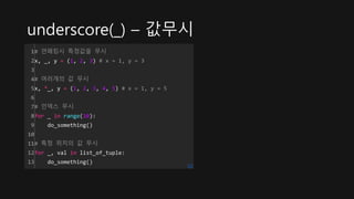 underscore(_) – 값무시
1
2
3
4
5
6
7
8
9
10
11
12
13
# 언패킹시 특정값을 무시
x, _, y = (1, 2, 3) # x = 1, y = 3
# 여러개의 값 무시
x, *_, y = (1, 2, 3, 4, 5) # x = 1, y = 5
# 인덱스 무시
for _ in range(10):
do_something()
# 특정 위치의 값 무시
for _, val in list_of_tuple:
do_something()
cs
 