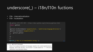 underscore(_) – i18n/l10n fuctions
1
2
3
4
5
6
7
8
9
10
# gettext 공식 문서 참고 : https://docs.python.org/3/library/gettext.html
import gettext
gettext.bindtextdomain('myapplication', '/path/to/my/language/directory')
gettext.textdomain('myapplication')
_ = gettext.gettext
# ...
print(_('This is a translatable string.')) cs
• i18n : internationalization
• l10n : localization
 