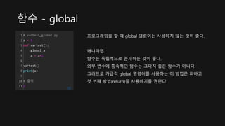 함수 - global
1
2
3
4
5
6
7
8
9
10
11
# vartest_global.py
a = 1
def vartest():
global a
a = a+1
vartest()
print(a)
# 출력
2 cs
프로그래밍을 할 때 global 명령어는 사용하지 않는 것이 좋다.
왜냐하면
함수는 독립적으로 존재하는 것이 좋다.
외부 변수에 종속적인 함수는 그다지 좋은 함수가 아니다.
그러므로 가급적 global 명령어를 사용하는 이 방법은 피하고
첫 번째 방법(return)을 사용하기를 권한다.
 